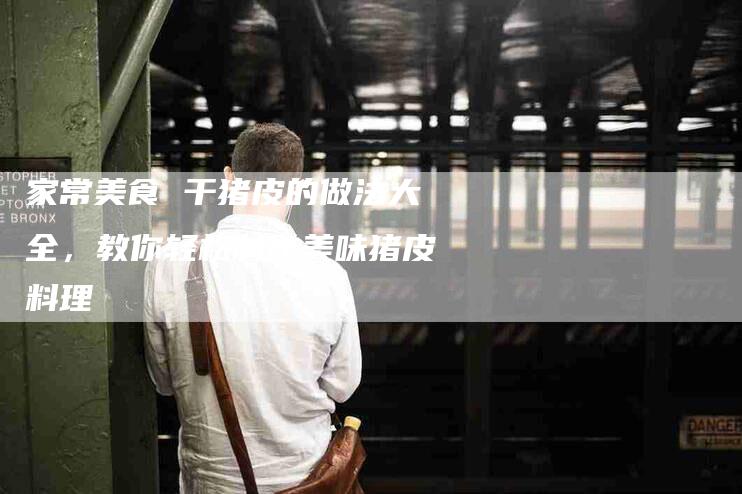 家常美食 干猪皮的做法大全，教你轻松制作美味猪皮料理-家政服务网