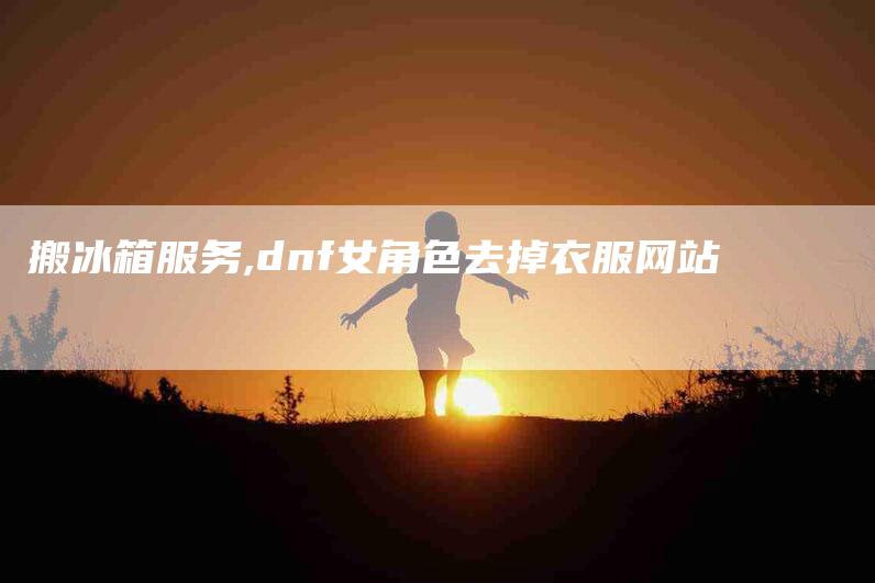 搬冰箱服务,dnf女角色去掉衣服网站-家政服务网