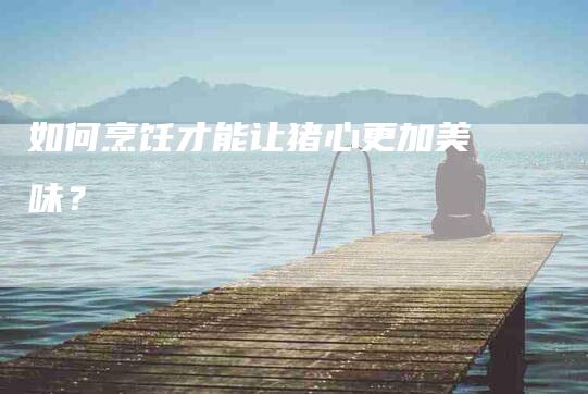 如何烹饪才能让猪心更加美味？-家政服务网
