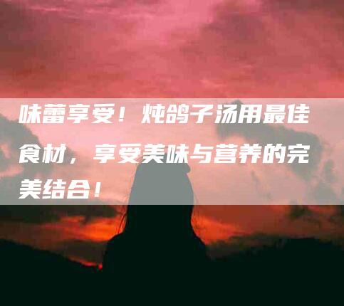 味蕾享受！炖鸽子汤用最佳食材，享受美味与营养的完美结合！-家政服务网