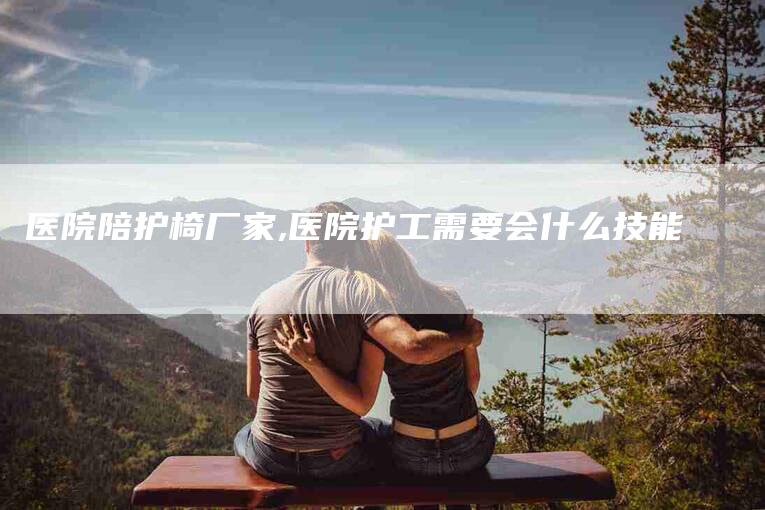 医院陪护椅厂家,医院护工需要会什么技能-家政服务网