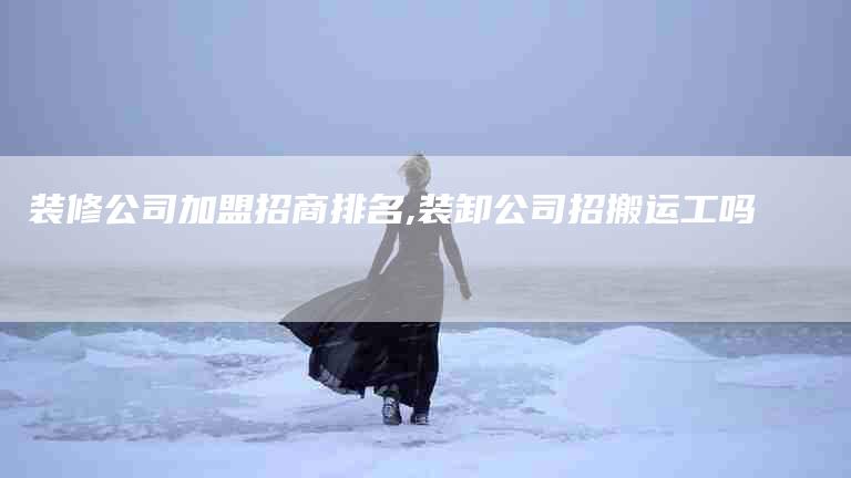 装修公司加盟招商排名,装卸公司招搬运工吗-家政服务网