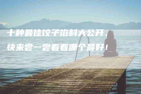 十种最佳饺子馅料大公开，快来尝一尝看看哪个最好！-家政服务网