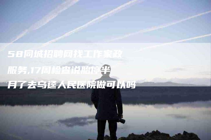 58同城招聘网找工作家政服务,17周检查说胎停半月了去乌迳人民医院做可以吗-家政服务网