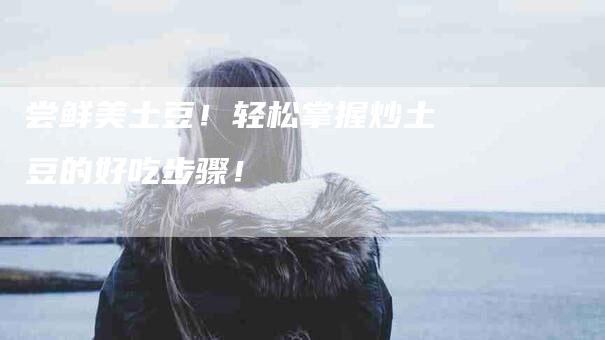 尝鲜美土豆！轻松掌握炒土豆的好吃步骤！-家政服务网
