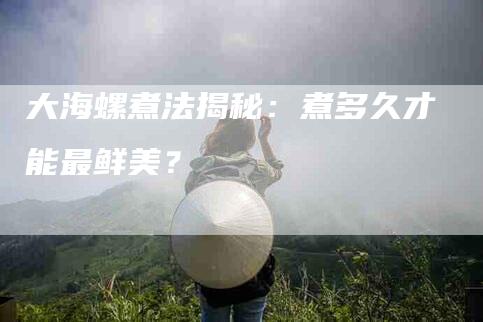 大海螺煮法揭秘：煮多久才能最鲜美？-家政服务网