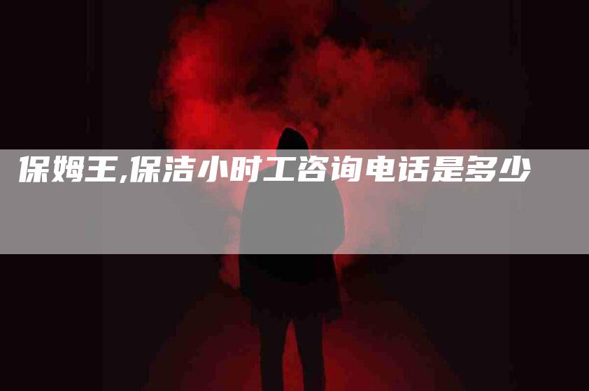 保姆王,保洁小时工咨询电话是多少-家政服务网