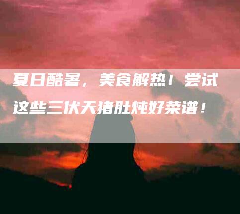 夏日酷暑，美食解热！尝试这些三伏天猪肚炖好菜谱！-家政服务网
