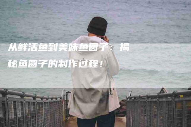 从鲜活鱼到美味鱼圆子：揭秘鱼圆子的制作过程！-家政服务网