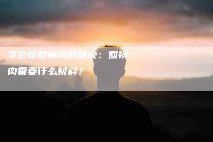 学会做回锅肉的秘诀：回锅肉需要什么材料？-家政服务网