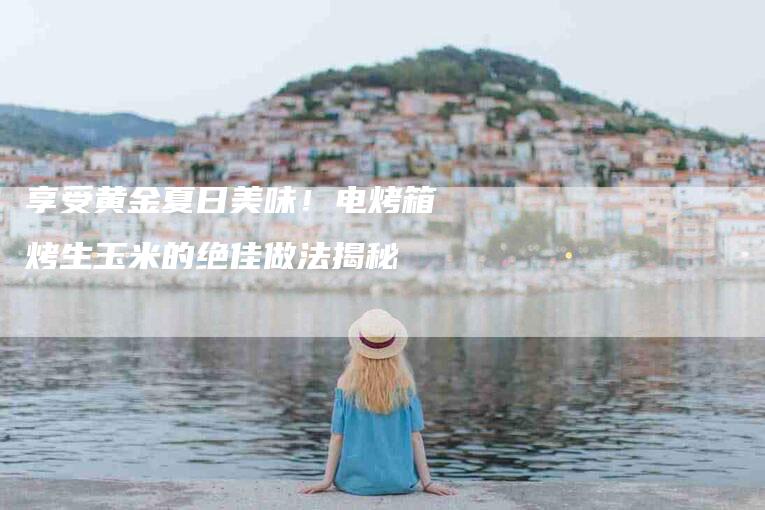 享受黄金夏日美味！电烤箱烤生玉米的绝佳做法揭秘-家政服务网