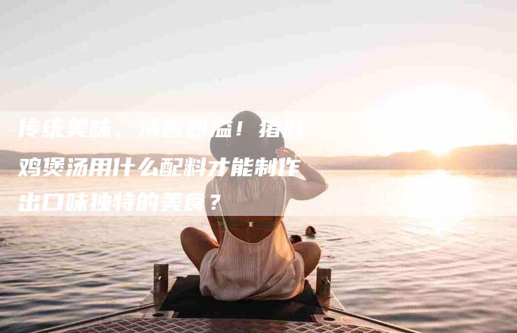 传统美味，清香四溢！猪肚鸡煲汤用什么配料才能制作出口味独特的美食？-家政服务网