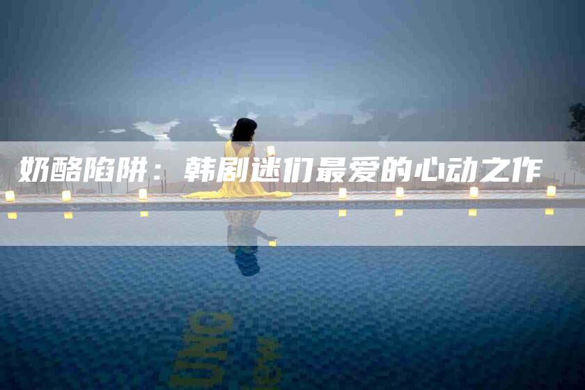 奶酪陷阱：韩剧迷们最爱的心动之作-家政服务网
