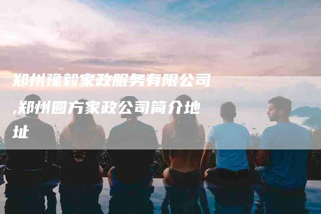 郑州豫毅家政服务有限公司,郑州圆方家政公司简介地址-家政服务网