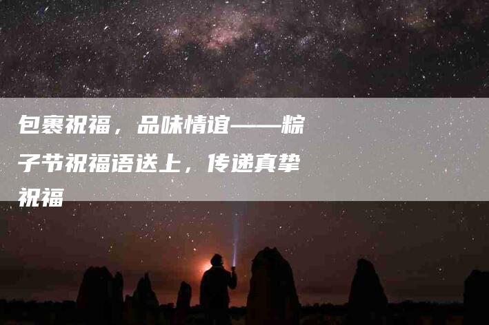 包裹祝福，品味情谊——粽子节祝福语送上，传递真挚祝福-家政服务网