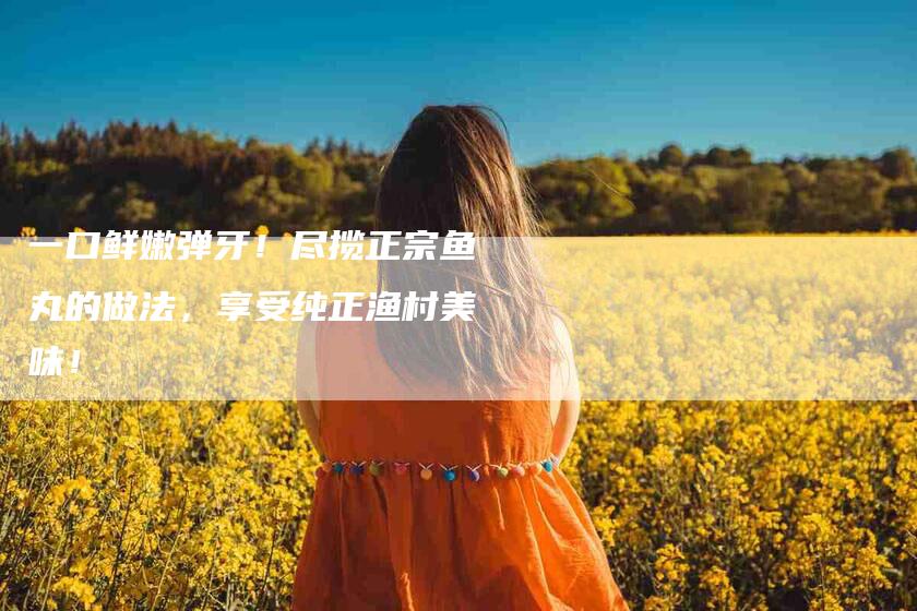 一口鲜嫩弹牙！尽揽正宗鱼丸的做法，享受纯正渔村美味！-家政服务网