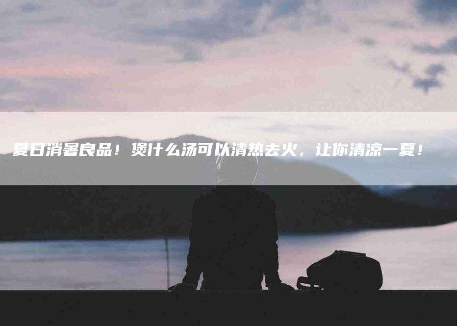 夏日消暑良品！煲什么汤可以清热去火，让你清凉一夏！-家政服务网