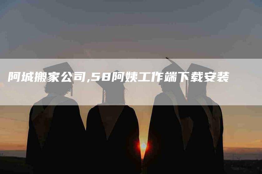 阿城搬家公司,58阿姨工作端下载安装-家政服务网