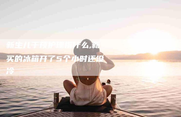 新生儿干预护理指什么,新买的冰箱开了5个小时还没冷-家政服务网
