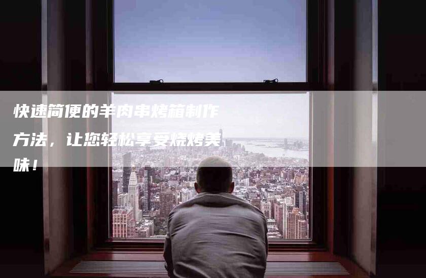 快速简便的羊肉串烤箱制作方法，让您轻松享受烧烤美味！-家政服务网
