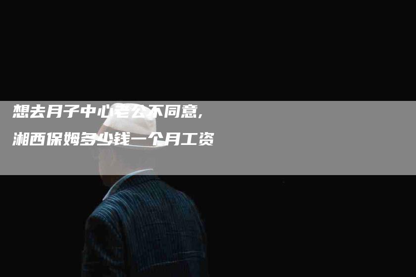 想去月子中心老公不同意,湘西保姆多少钱一个月工资-家政服务网