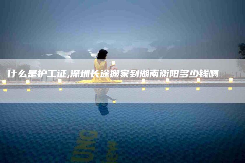 什么是护工证,深圳长途搬家到湖南衡阳多少钱啊