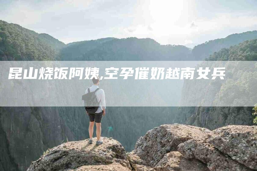 昆山烧饭阿姨,空孕催奶越南女兵-家政服务网