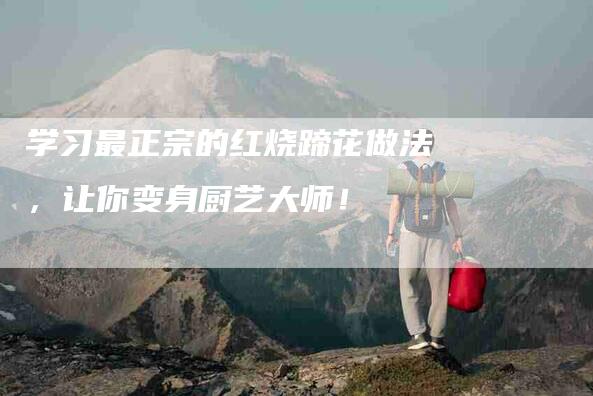 学习最正宗的红烧蹄花做法，让你变身厨艺大师！-家政服务网