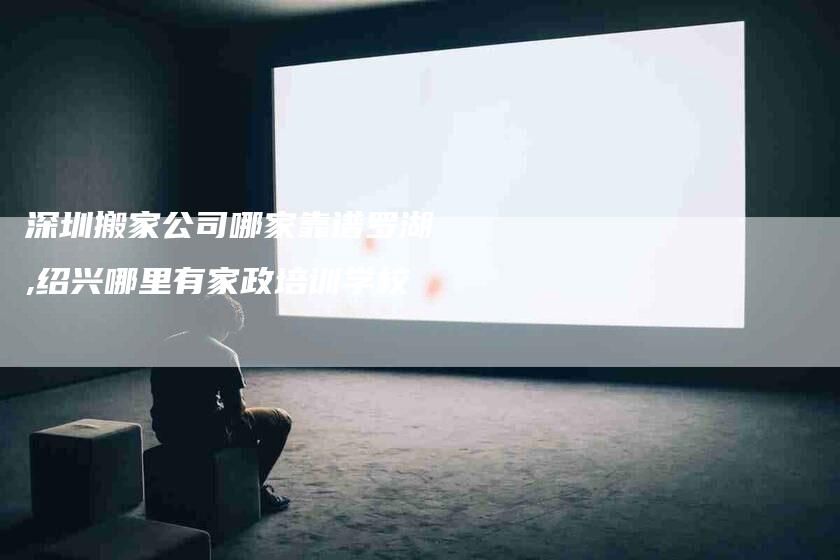深圳搬家公司哪家靠谱罗湖,绍兴哪里有家政培训学校-家政服务网