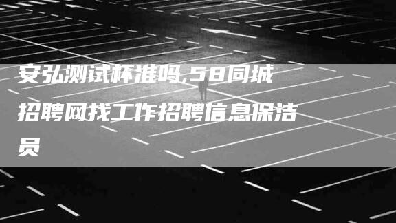 安弘测试杯准吗,58同城招聘网找工作招聘信息保洁员-家政服务网