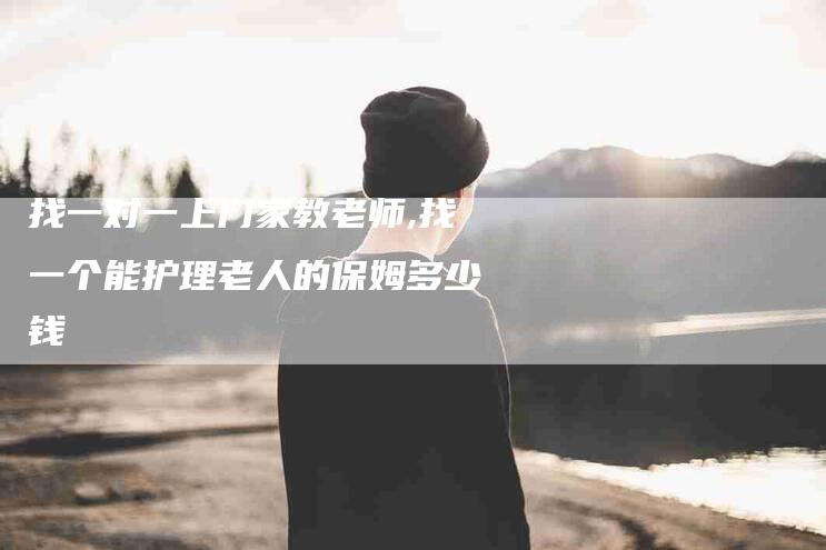 找一对一上门家教老师,找一个能护理老人的保姆多少钱