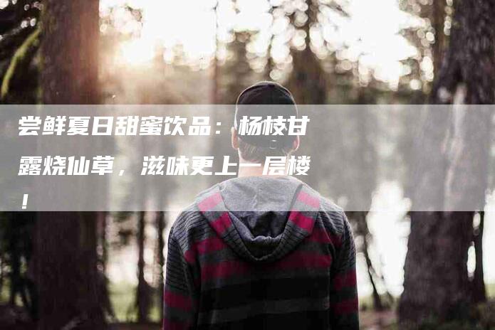 尝鲜夏日甜蜜饮品：杨枝甘露烧仙草，滋味更上一层楼！-家政服务网