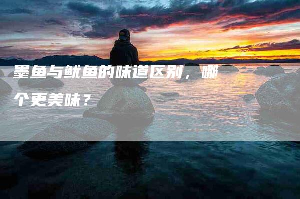 墨鱼与鱿鱼的味道区别，哪个更美味？-家政服务网
