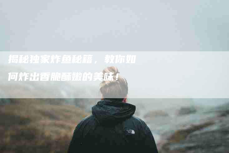 揭秘独家炸鱼秘籍，教你如何炸出香脆酥嫩的美味！-家政服务网