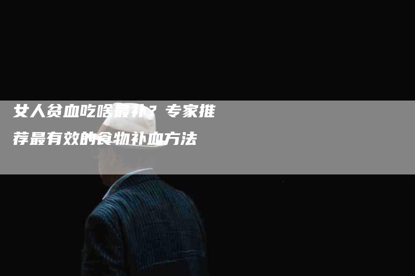 女人贫血吃啥最补？专家推荐最有效的食物补血方法-家政服务网