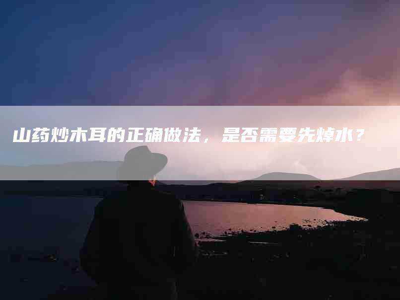 山药炒木耳的正确做法，是否需要先焯水？