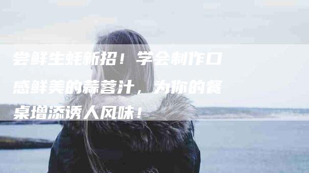 尝鲜生蚝新招！学会制作口感鲜美的蒜蓉汁，为你的餐桌增添诱人风味！-家政服务网