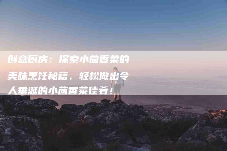 创意厨房：探索小茴香菜的美味烹饪秘籍，轻松做出令人垂涎的小茴香菜佳肴！