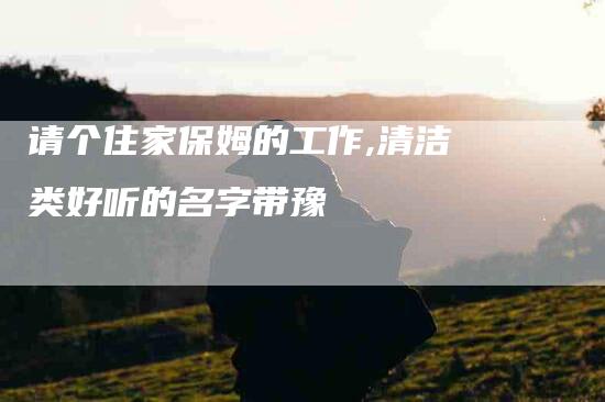 请个住家保姆的工作,清洁类好听的名字带豫-家政服务网