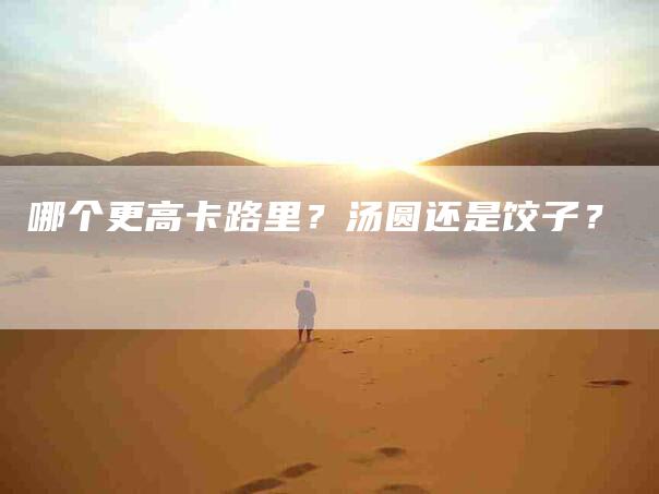 哪个更高卡路里？汤圆还是饺子？-家政服务网
