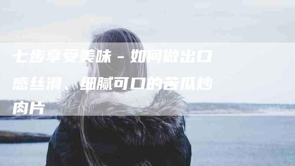 七步享受美味－如何做出口感丝滑、细腻可口的苦瓜炒肉片-家政服务网