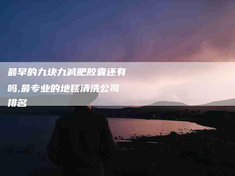 最早的九块九减肥胶囊还有吗,最专业的地毯清洗公司排名-家政服务网