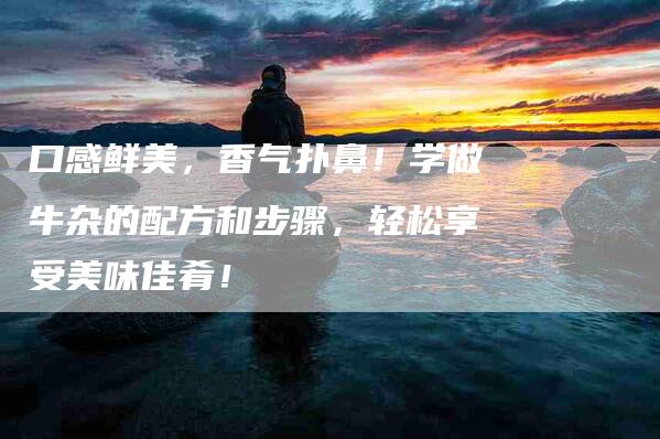 口感鲜美，香气扑鼻！学做牛杂的配方和步骤，轻松享受美味佳肴！-家政服务网