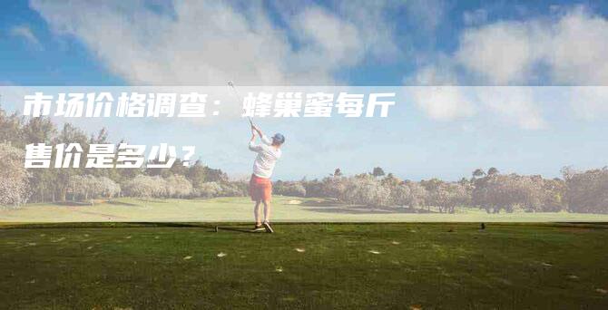 市场价格调查：蜂巢蜜每斤售价是多少？