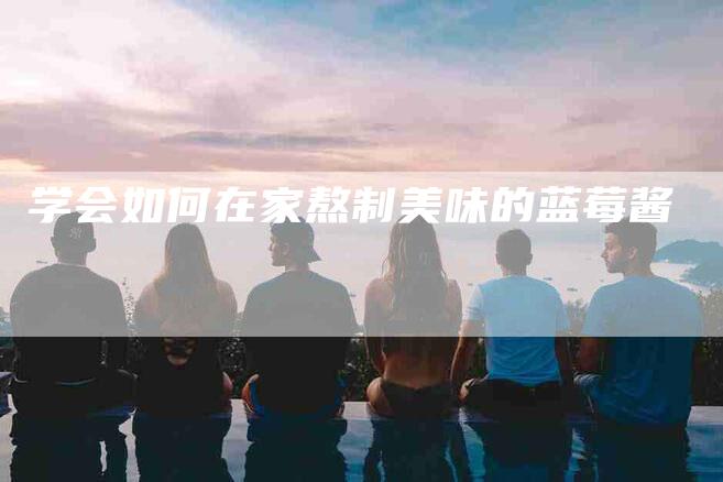 学会如何在家熬制美味的蓝莓酱-家政服务网