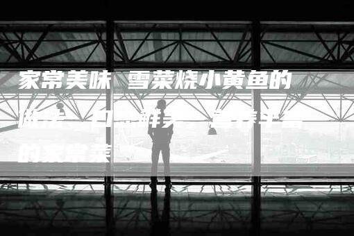 家常美味 雪菜烧小黄鱼的做法：口感鲜美，营养丰富的家常菜-家政服务网