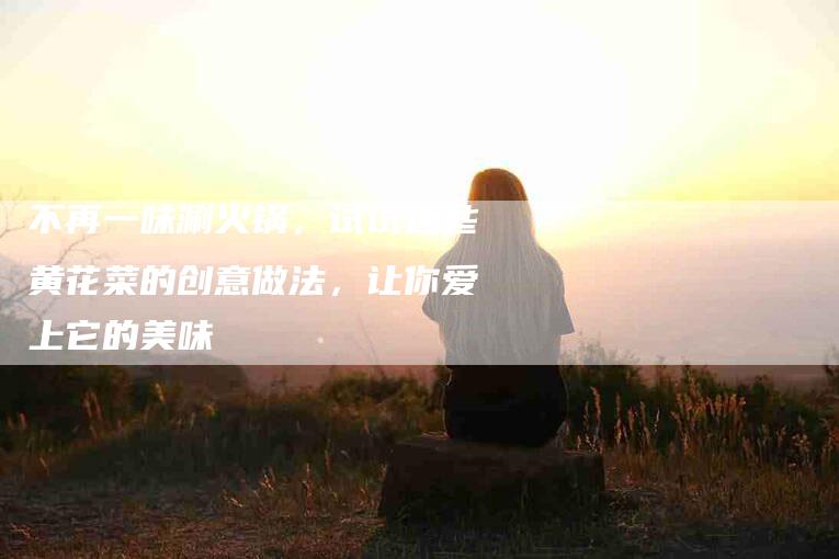 不再一味涮火锅，试试这些黄花菜的创意做法，让你爱上它的美味-家政服务网