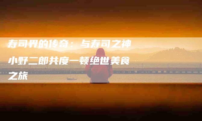寿司界的传奇：与寿司之神小野二郎共度一顿绝世美食之旅-家政服务网