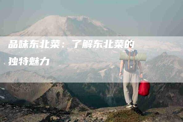 品味东北菜：了解东北菜的独特魅力-家政服务网
