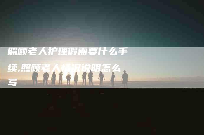 照顾老人护理假需要什么手续,照顾老人情况说明怎么写-家政服务网